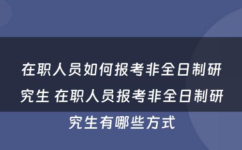 在职人员如何报考非全日制研究生 在职人员报考非全日制研究生有哪些方式