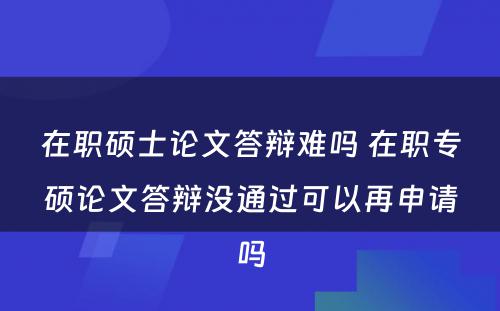 在职硕士论文答辩难吗 在职专硕论文答辩没通过可以再申请吗