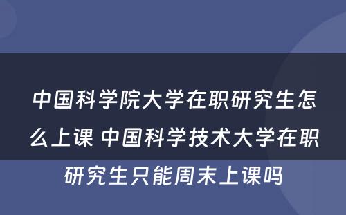 中国科学院大学在职研究生怎么上课 中国科学技术大学在职研究生只能周末上课吗