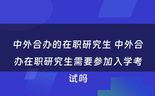 中外合办的在职研究生 中外合办在职研究生需要参加入学考试吗