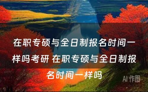 在职专硕与全日制报名时间一样吗考研 在职专硕与全日制报名时间一样吗