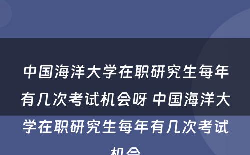 中国海洋大学在职研究生每年有几次考试机会呀 中国海洋大学在职研究生每年有几次考试机会