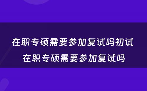 在职专硕需要参加复试吗初试 在职专硕需要参加复试吗