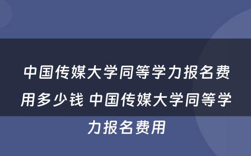 中国传媒大学同等学力报名费用多少钱 中国传媒大学同等学力报名费用