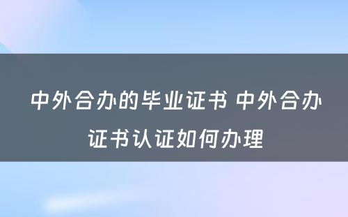 中外合办的毕业证书 中外合办证书认证如何办理