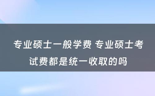 专业硕士一般学费 专业硕士考试费都是统一收取的吗