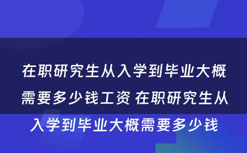 在职研究生从入学到毕业大概需要多少钱工资 在职研究生从入学到毕业大概需要多少钱