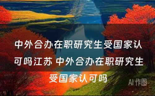 中外合办在职研究生受国家认可吗江苏 中外合办在职研究生受国家认可吗