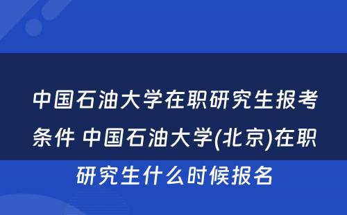 中国石油大学在职研究生报考条件 中国石油大学(北京)在职研究生什么时候报名