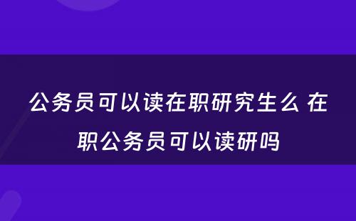 公务员可以读在职研究生么 在职公务员可以读研吗