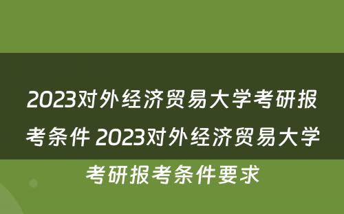 2023对外经济贸易大学考研报考条件 2023对外经济贸易大学考研报考条件要求