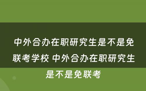 中外合办在职研究生是不是免联考学校 中外合办在职研究生是不是免联考