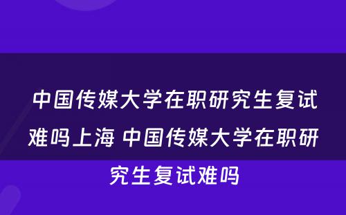 中国传媒大学在职研究生复试难吗上海 中国传媒大学在职研究生复试难吗