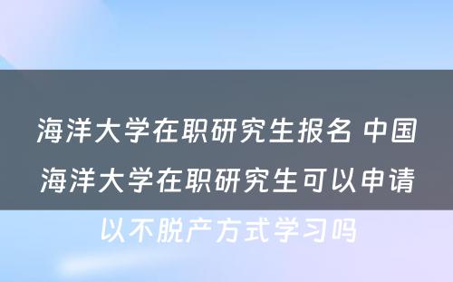 海洋大学在职研究生报名 中国海洋大学在职研究生可以申请以不脱产方式学习吗