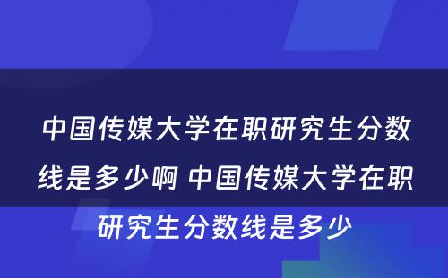 中国传媒大学在职研究生分数线是多少啊 中国传媒大学在职研究生分数线是多少