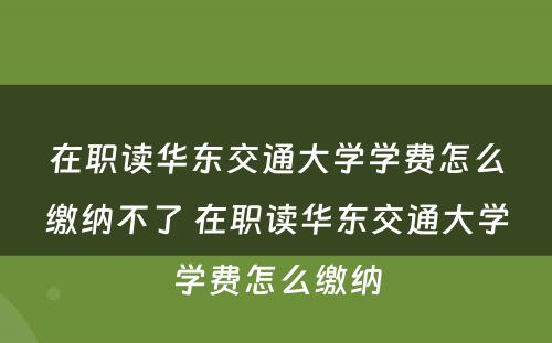 在职读华东交通大学学费怎么缴纳不了 在职读华东交通大学学费怎么缴纳