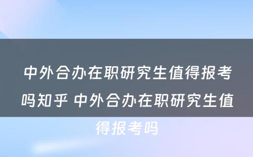 中外合办在职研究生值得报考吗知乎 中外合办在职研究生值得报考吗