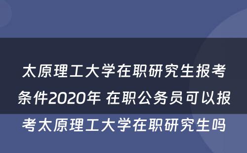 太原理工大学在职研究生报考条件2020年 在职公务员可以报考太原理工大学在职研究生吗