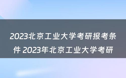 2023北京工业大学考研报考条件 2023年北京工业大学考研