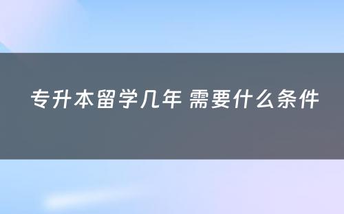  专升本留学几年 需要什么条件