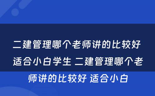 二建管理哪个老师讲的比较好 适合小白学生 二建管理哪个老师讲的比较好 适合小白