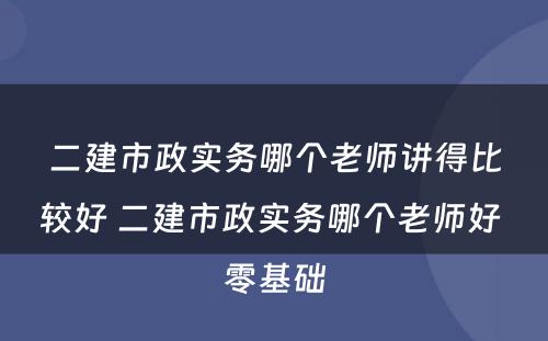 二建市政实务哪个老师讲得比较好 二建市政实务哪个老师好 零基础