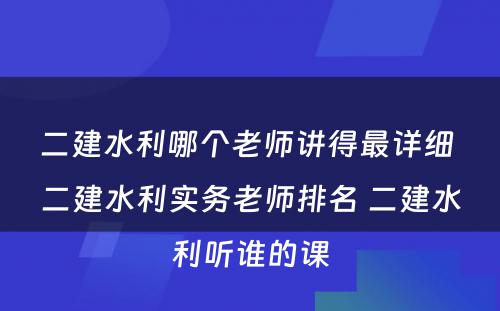 二建水利哪个老师讲得最详细 二建水利实务老师排名 二建水利听谁的课