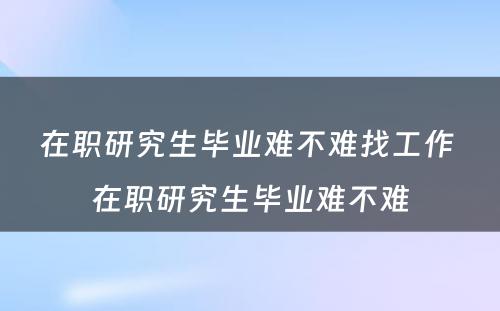 在职研究生毕业难不难找工作 在职研究生毕业难不难