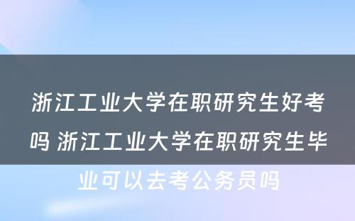 浙江工业大学在职研究生好考吗 浙江工业大学在职研究生毕业可以去考公务员吗