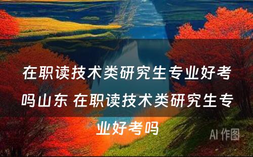 在职读技术类研究生专业好考吗山东 在职读技术类研究生专业好考吗