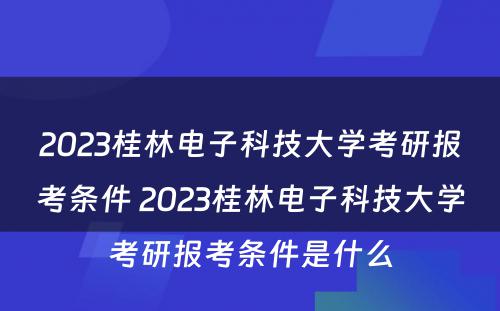 2023桂林电子科技大学考研报考条件 2023桂林电子科技大学考研报考条件是什么