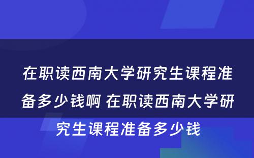 在职读西南大学研究生课程准备多少钱啊 在职读西南大学研究生课程准备多少钱