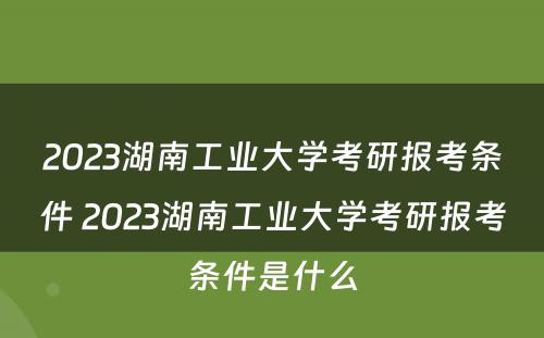 2023湖南工业大学考研报考条件 2023湖南工业大学考研报考条件是什么