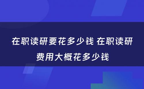 在职读研要花多少钱 在职读研费用大概花多少钱