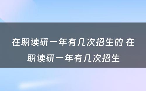 在职读研一年有几次招生的 在职读研一年有几次招生