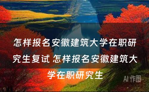 怎样报名安徽建筑大学在职研究生复试 怎样报名安徽建筑大学在职研究生