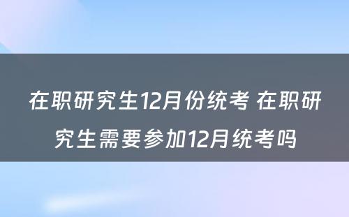 在职研究生12月份统考 在职研究生需要参加12月统考吗