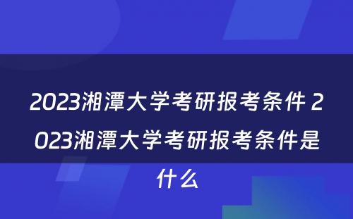 2023湘潭大学考研报考条件 2023湘潭大学考研报考条件是什么