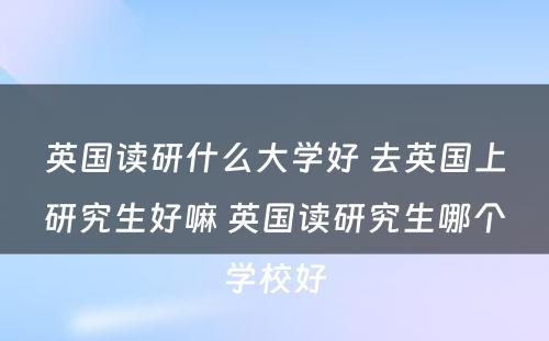 英国读研什么大学好 去英国上研究生好嘛 英国读研究生哪个学校好