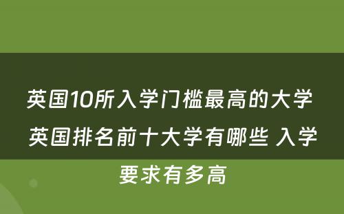 英国10所入学门槛最高的大学 英国排名前十大学有哪些 入学要求有多高