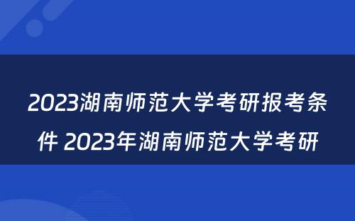 2023湖南师范大学考研报考条件 2023年湖南师范大学考研