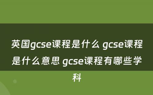 英国gcse课程是什么 gcse课程是什么意思 gcse课程有哪些学科