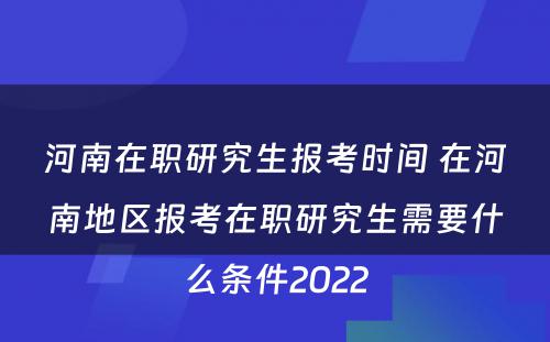河南在职研究生报考时间 在河南地区报考在职研究生需要什么条件2022
