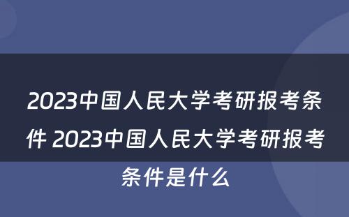 2023中国人民大学考研报考条件 2023中国人民大学考研报考条件是什么