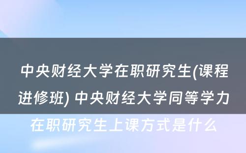 中央财经大学在职研究生(课程进修班) 中央财经大学同等学力在职研究生上课方式是什么