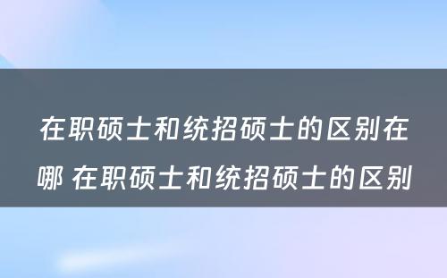 在职硕士和统招硕士的区别在哪 在职硕士和统招硕士的区别