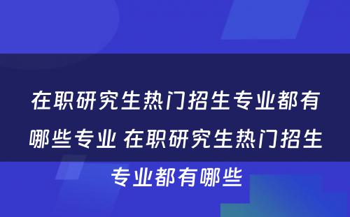 在职研究生热门招生专业都有哪些专业 在职研究生热门招生专业都有哪些