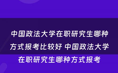 中国政法大学在职研究生哪种方式报考比较好 中国政法大学在职研究生哪种方式报考