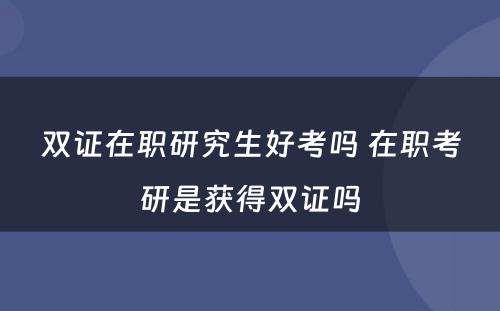 双证在职研究生好考吗 在职考研是获得双证吗