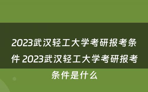 2023武汉轻工大学考研报考条件 2023武汉轻工大学考研报考条件是什么